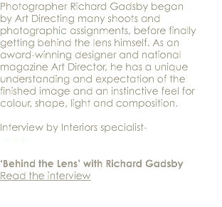 Photographer Richard Gadsby began by Art Directing many shoots and photographic assignments, before finally getting behind the lens himself. As an award-winning designer and national magazine Art Director, he has a unique understanding and expectation of the finished image and an instinctive feel for colour, shape, light and composition. Interview by Interiors specialist- Amara ‘Behind the Lens’ with Richard Gadsby Read the interview 